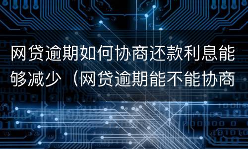 网贷逾期如何协商还款利息能够减少（网贷逾期能不能协商还本金）