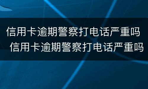 信用卡逾期警察打电话严重吗 信用卡逾期警察打电话严重吗知乎