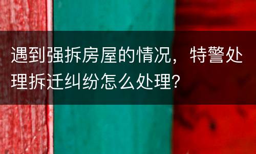 遇到强拆房屋的情况，特警处理拆迁纠纷怎么处理？