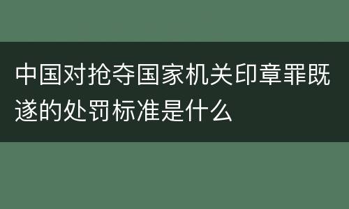 中国对抢夺国家机关印章罪既遂的处罚标准是什么