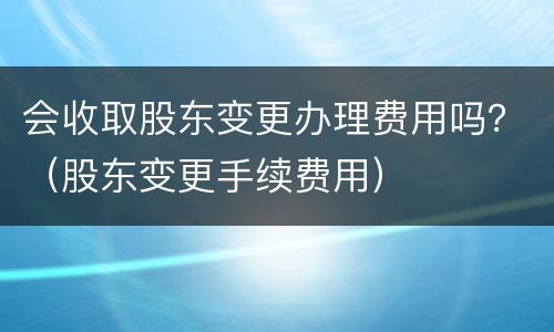 会收取股东变更办理费用吗？（股东变更手续费用）