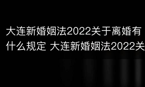 大连新婚姻法2022关于离婚有什么规定 大连新婚姻法2022关于离婚有什么规定吗