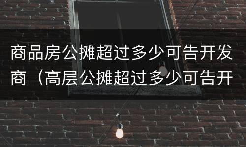 商品房公摊超过多少可告开发商（高层公摊超过多少可告开发商）