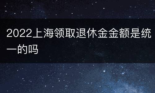 2022上海领取退休金金额是统一的吗