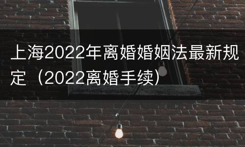 上海2022年离婚婚姻法最新规定（2022离婚手续）