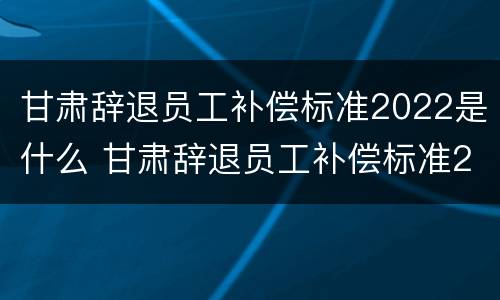 甘肃辞退员工补偿标准2022是什么 甘肃辞退员工补偿标准2022是什么时候发