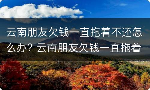 云南朋友欠钱一直拖着不还怎么办? 云南朋友欠钱一直拖着不还怎么办呀
