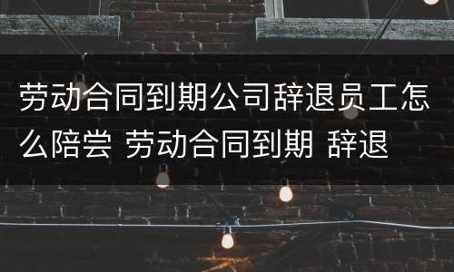 劳动合同到期公司辞退员工怎么陪尝 劳动合同到期 辞退