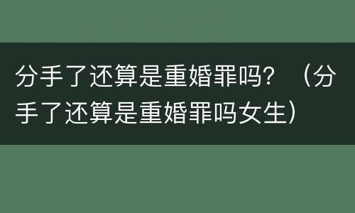 分手了还算是重婚罪吗？（分手了还算是重婚罪吗女生）