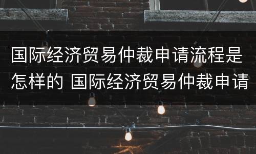 国际经济贸易仲裁申请流程是怎样的 国际经济贸易仲裁申请流程是怎样的呢
