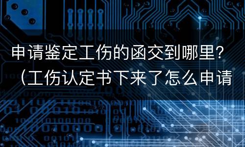 申请鉴定工伤的函交到哪里？（工伤认定书下来了怎么申请鉴定）