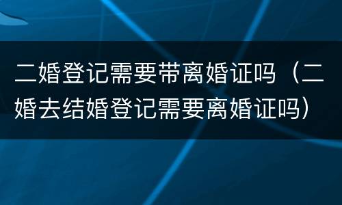 二婚登记需要带离婚证吗（二婚去结婚登记需要离婚证吗）