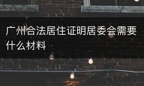 广州合法居住证明居委会需要什么材料