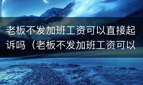 老板不发加班工资可以直接起诉吗（老板不发加班工资可以直接起诉吗法律）