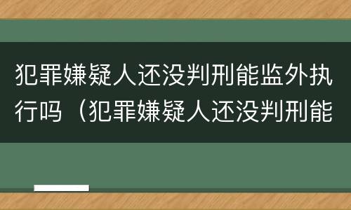 犯罪嫌疑人还没判刑能监外执行吗（犯罪嫌疑人还没判刑能监外执行吗知乎）