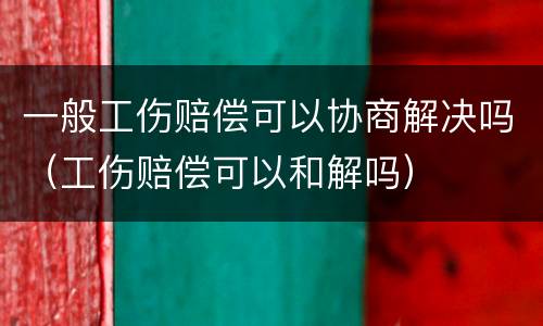 一般工伤赔偿可以协商解决吗（工伤赔偿可以和解吗）
