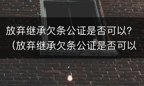放弃继承欠条公证是否可以？（放弃继承欠条公证是否可以起诉）