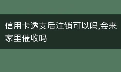 信用卡透支后注销可以吗,会来家里催收吗