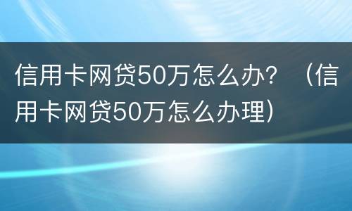 信用卡网贷50万怎么办？（信用卡网贷50万怎么办理）