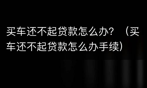 买车还不起贷款怎么办？（买车还不起贷款怎么办手续）