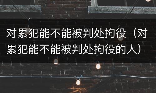 对累犯能不能被判处拘役（对累犯能不能被判处拘役的人）