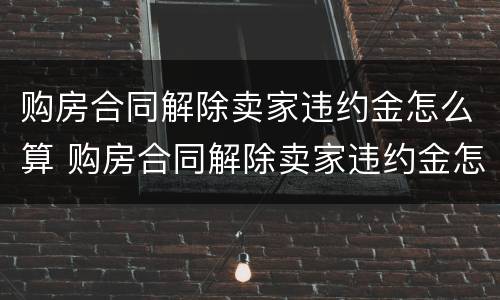 购房合同解除卖家违约金怎么算 购房合同解除卖家违约金怎么算的