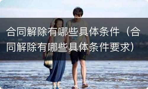 合同解除有哪些具体条件（合同解除有哪些具体条件要求）