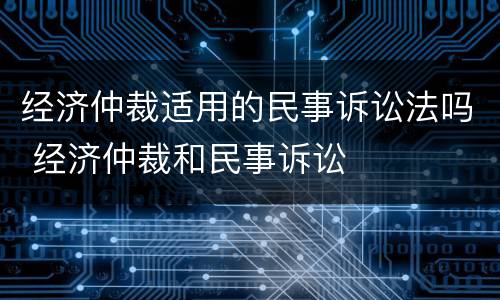经济仲裁适用的民事诉讼法吗 经济仲裁和民事诉讼