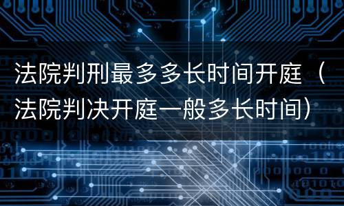 法院判刑最多多长时间开庭（法院判决开庭一般多长时间）