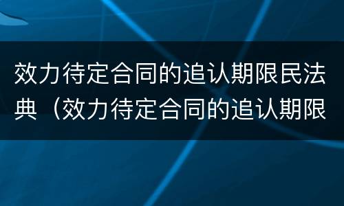 效力待定合同的追认期限民法典（效力待定合同的追认期限民法典条文）