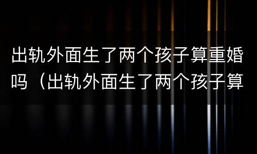 出轨外面生了两个孩子算重婚吗（出轨外面生了两个孩子算重婚吗女方）