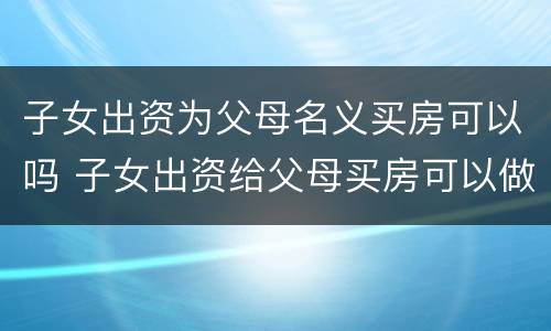 子女出资为父母名义买房可以吗 子女出资给父母买房可以做公证吗