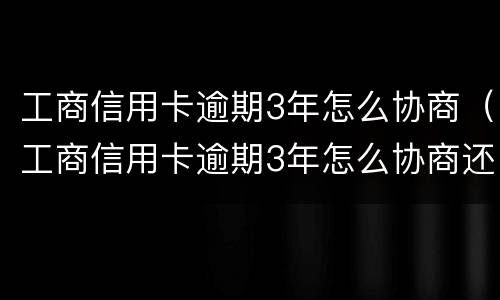 工商信用卡逾期3年怎么协商（工商信用卡逾期3年怎么协商还款）