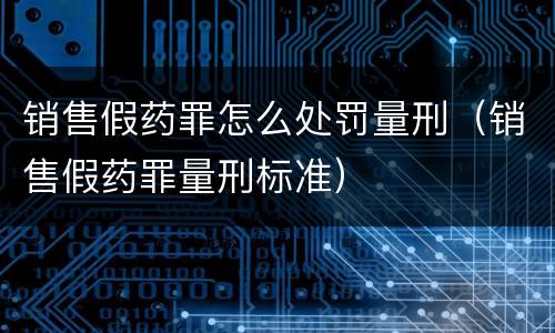 销售假药罪怎么处罚量刑（销售假药罪量刑标准）