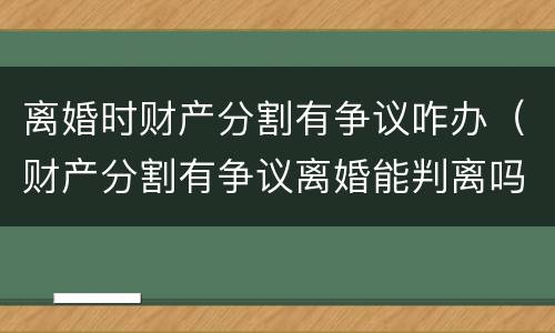 离婚时财产分割有争议咋办（财产分割有争议离婚能判离吗）