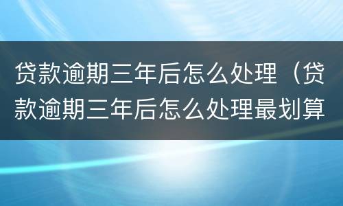 贷款逾期三年后怎么处理（贷款逾期三年后怎么处理最划算）