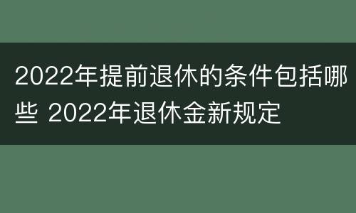 2022年提前退休的条件包括哪些 2022年退休金新规定