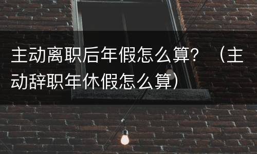 主动离职后年假怎么算？（主动辞职年休假怎么算）