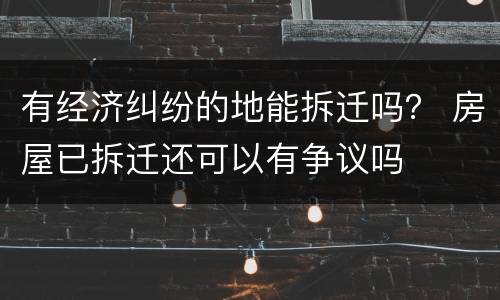 有经济纠纷的地能拆迁吗？ 房屋已拆迁还可以有争议吗