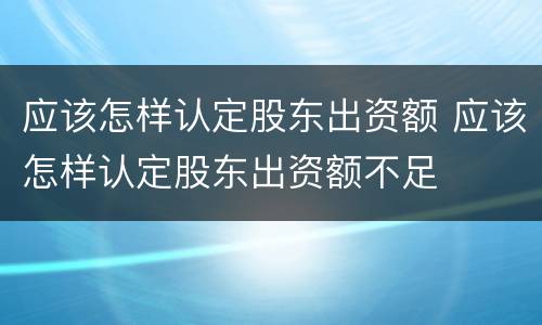 应该怎样认定股东出资额 应该怎样认定股东出资额不足
