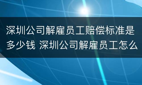 深圳公司解雇员工赔偿标准是多少钱 深圳公司解雇员工怎么赔偿