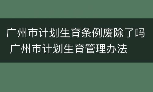 广州市计划生育条例废除了吗 广州市计划生育管理办法