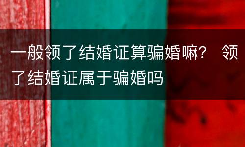 一般领了结婚证算骗婚嘛？ 领了结婚证属于骗婚吗