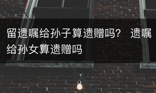 留遗嘱给孙子算遗赠吗？ 遗嘱给孙女算遗赠吗
