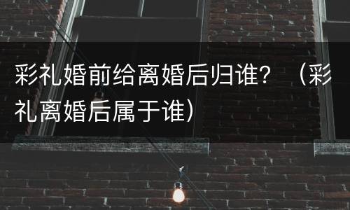 彩礼婚前给离婚后归谁？（彩礼离婚后属于谁）