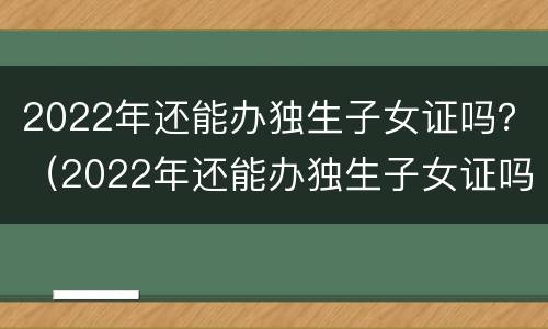 2022年还能办独生子女证吗？（2022年还能办独生子女证吗）