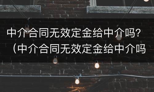 中介合同无效定金给中介吗？（中介合同无效定金给中介吗怎么办）