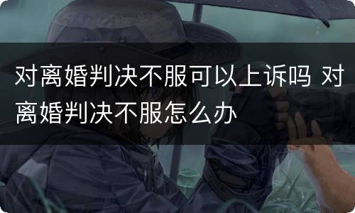 对离婚判决不服可以上诉吗 对离婚判决不服怎么办