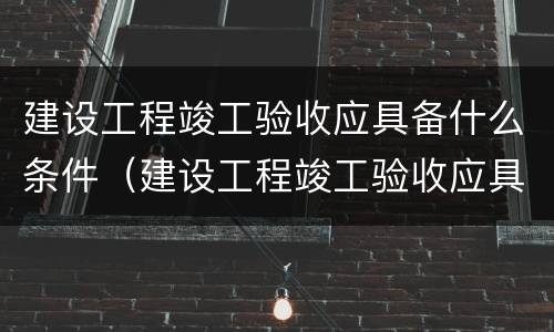 建设工程竣工验收应具备什么条件（建设工程竣工验收应具备什么条件呢）
