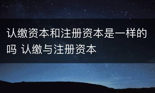 认缴资本和注册资本是一样的吗 认缴与注册资本